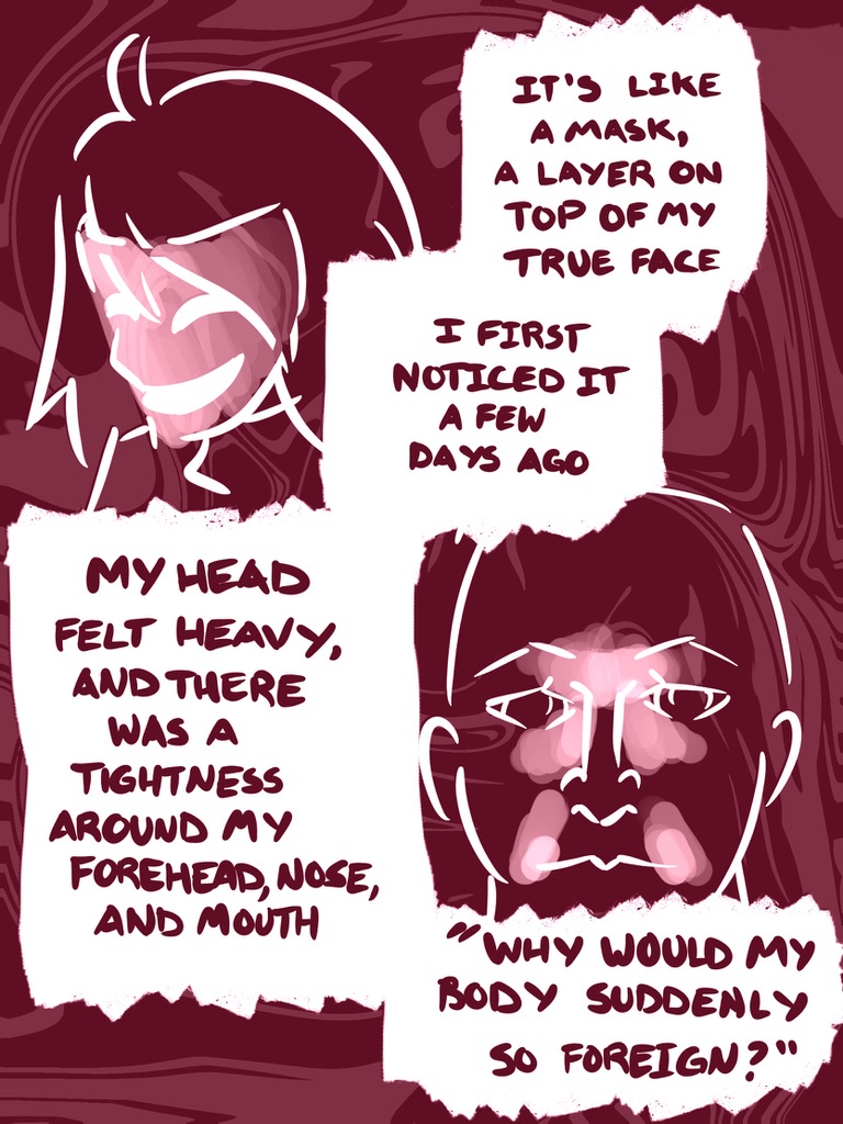 It's like a mask, a layer on top of my true face
I noticed it a few days ago
My head felt heavy, and there was a tightness around my forehead, nose, and mouth
"why would my body suddenly so feel so foreign?"
