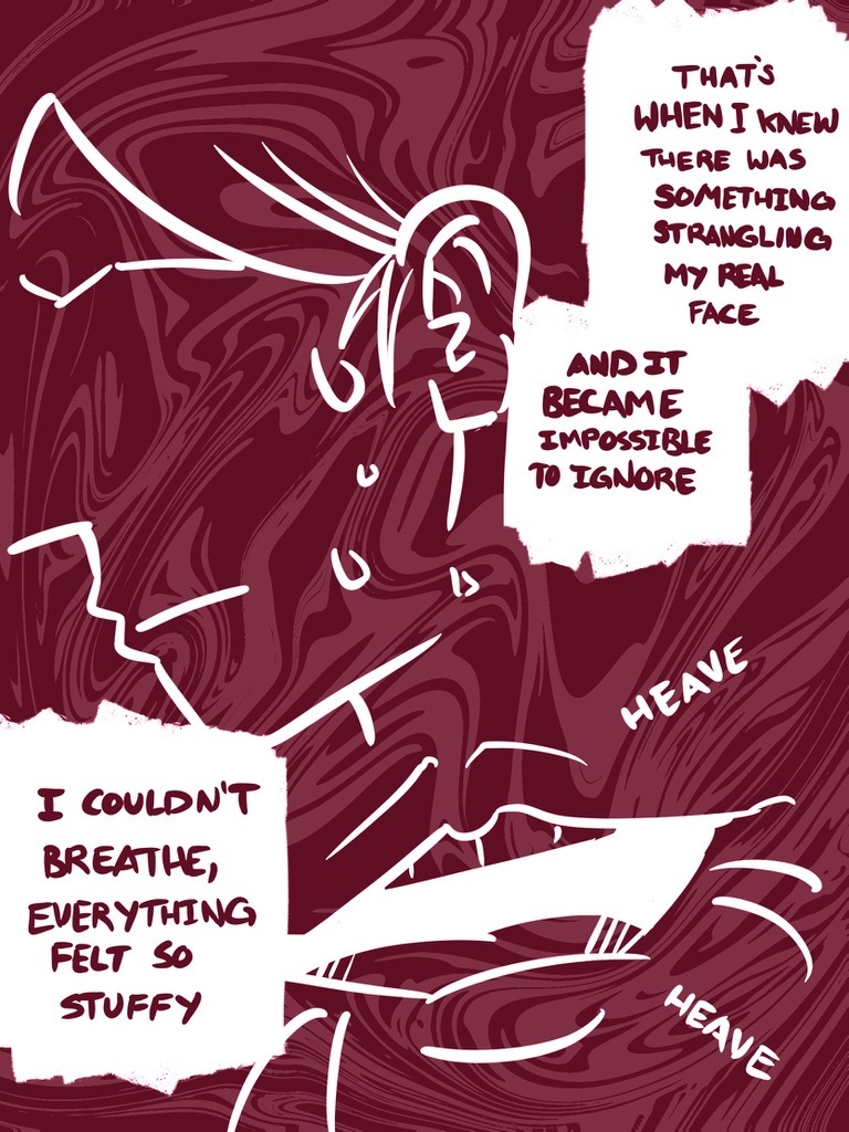 > That's when I knew there was something strangling my real face. And it became impossible to ignore I couldn't breathe, everything felt so stuffy