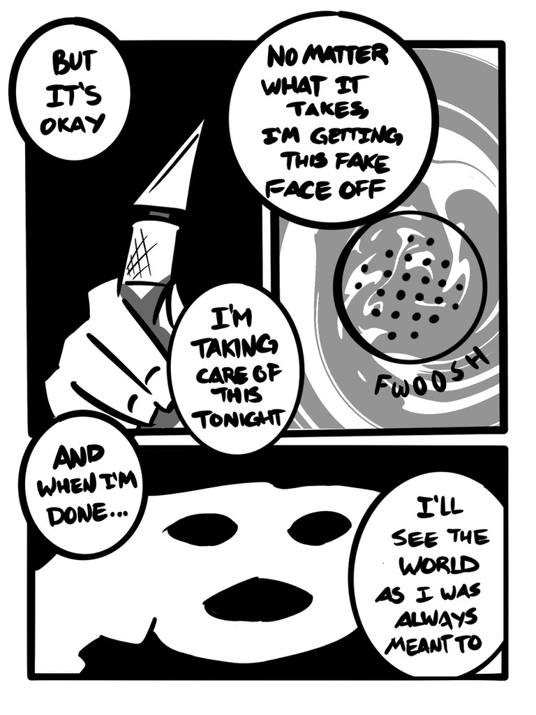 > But it's okay I'm taking care of this tonight No matter what it takes, I'm getting this fake face off And when I'm done... I'll see the world as I was always meant to