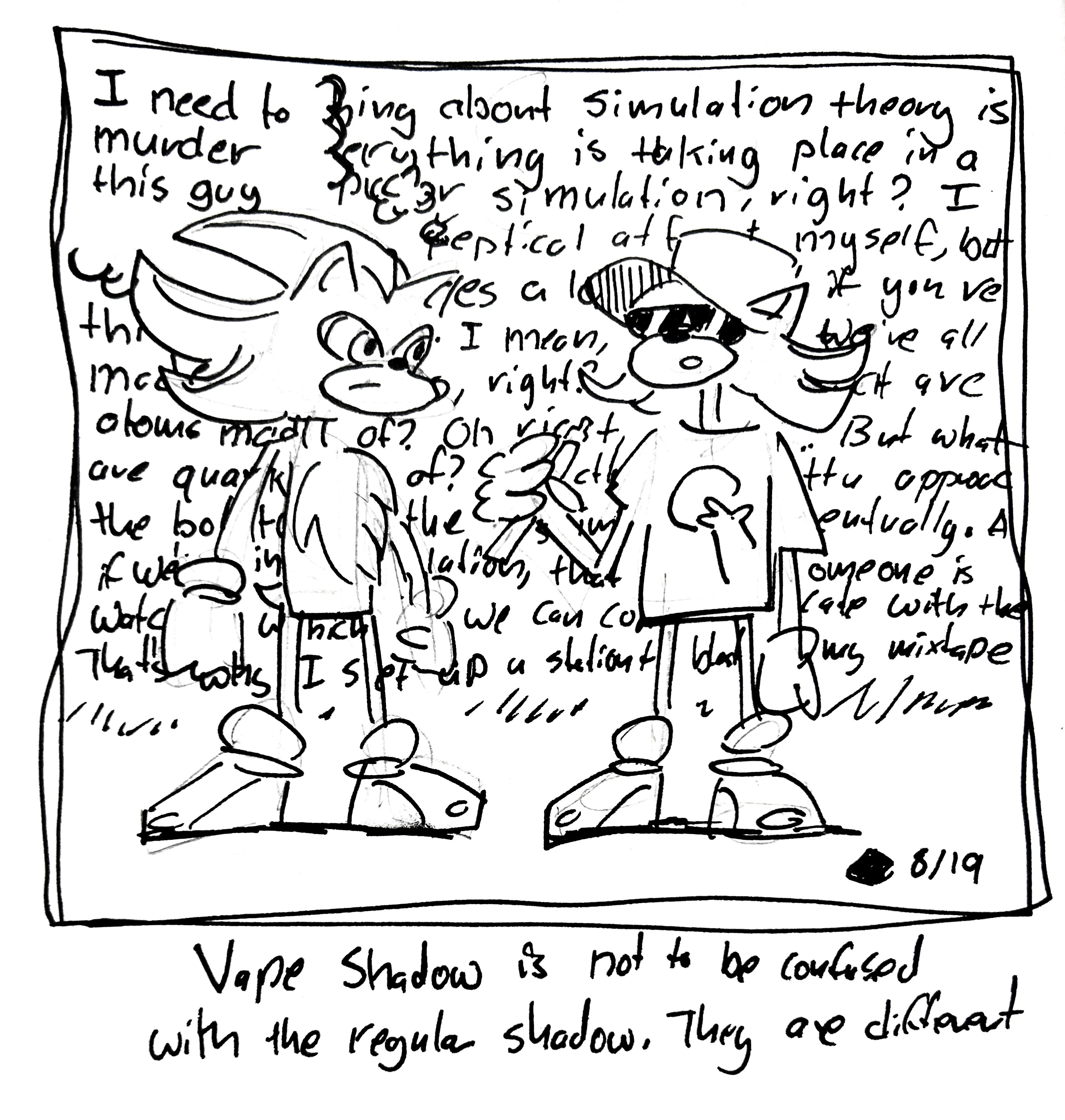 Shadow the hedgehog listens as vape shadow talks thinking "I need to murder this guy." Vape shadow says "so the thing about simulation theory is that everything is taking place in a giant simulation, right? I know, I was skeptical at first too. But I think it makes a lot of sense if you think about it. I mean, we're all made out of atoms, right? But what are atoms made of? Oh right, quarks. But what are quarks made of? Exactly! You gotta approach the bottom of the simulation eventually. And if we're in a simulation, that means someone is watching, which means we can communicate with them. That's why set up a station to blast my mixtape…" The caption reads "vape shadow is not to be confused with the regular shadow. They are different"