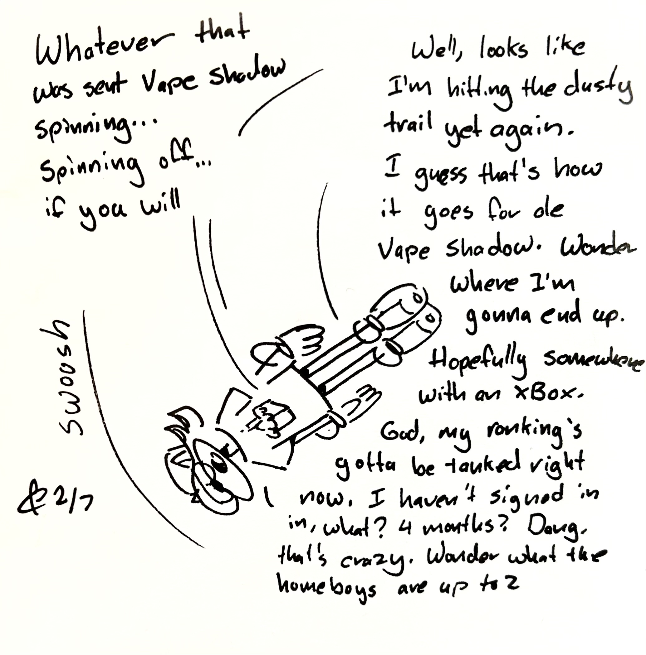 Vape shadow spins through the panel-less void. As he spins, he says "Well, looks like I'm hitting the dusty trail yet again. I guess that's how it is for ole Vape Shadow, Wonder where I'm gonna end up? Hopefully somewhere with an Xbox. God my ranking must be tanked right now. I haven't signed in in, what? 4 months? Dang, that's crazy. Wonder what the homeboys are up to?" The caption reads "Whatever it was sent Vape Shadow spinning...spinning off...if you will"