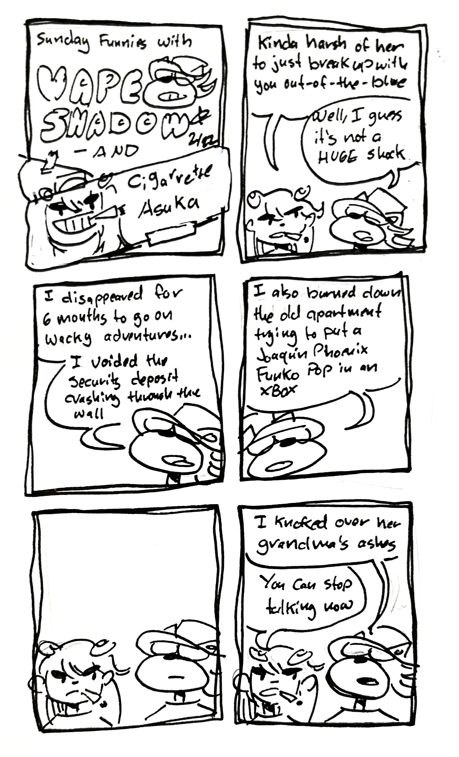 6 panel comic
panel 1: Sunday Funnies with Vape Shadow and Cigarette Asuka. It looks like Cigarette Asuka has been taped over Tina
panel 2: Asuka says "kinda harsh of her to just break up with you out of the blue." Vape shadow say "well I guess it's not a HUGE shock"
panel 3: Vape shadow says "I disappeared for 6 months to go on wacky adventures. I voided the security deposit crashing through the wall"
panel 4: "I also burned down the old apartment trying to put a Joaquin Phoenix Funko Pop in an XBox"
panel 5: silence
panel 6: "I knocked over her grandma's ashes." Asuka interrupts with "you can stop talking now"

