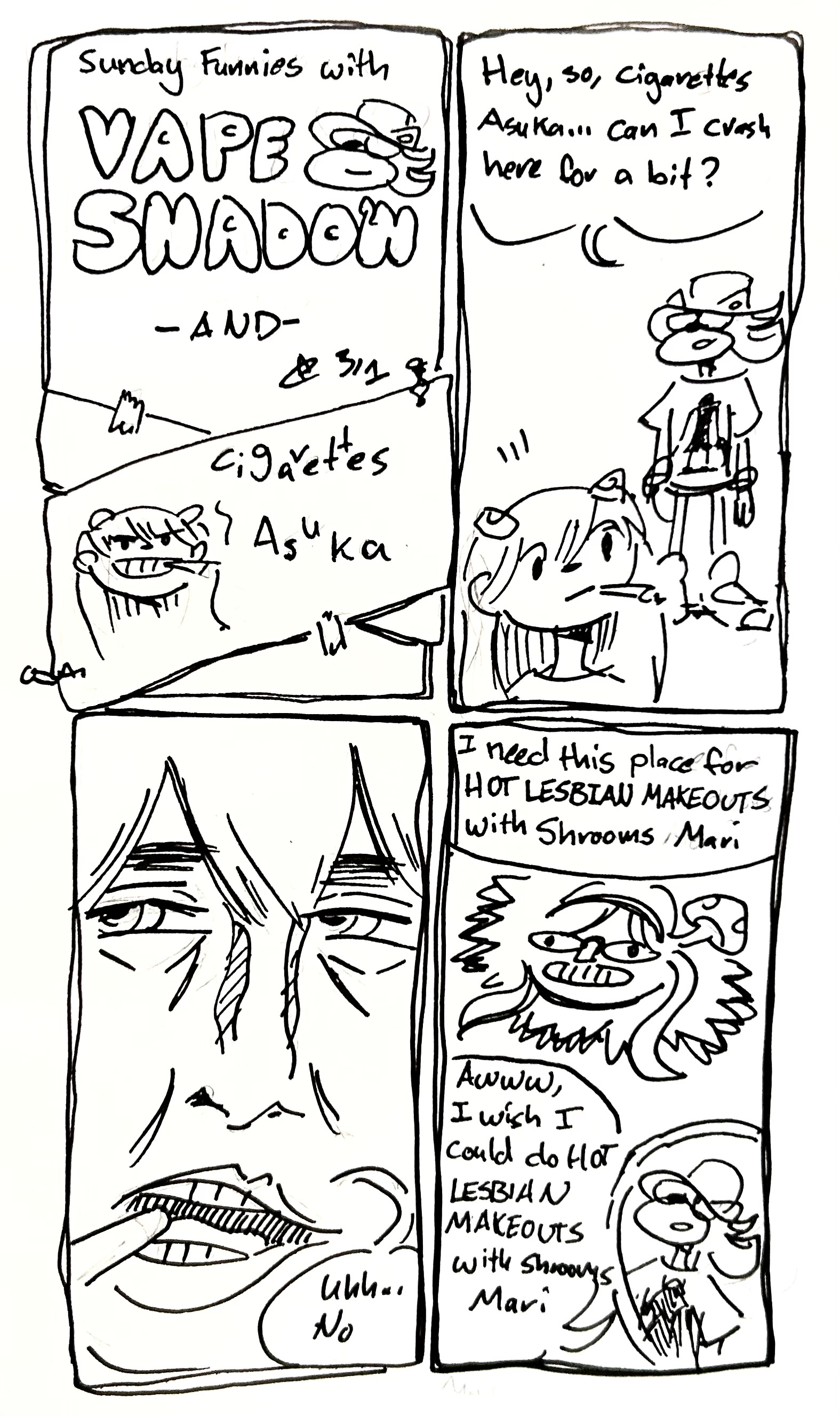 4 panels:
first panel: Sunday funnies with Vape Shadow and Cigarettes Asuka. It looks like Cigarettes Asuka has been hastily patched over
second panel: Vape Shadow walks up to Cigarettes Asuka and says "hey, so, cigarettes Asuka...can I crash here for a bit?"
third panel: we see a close up if cigarettes Asuka's face in a more detailed, realistic style saying "uhh...no"
Fourth panel: she continues "I need this place for HOT LESBIAN MAKEOUTS with Shrooms Mari" we see Shrooms Mari, who looks like Mari Makinami Illustrious with a mushroom growing out of her head. In the corner, Vape Shadow says "Awww, I wish I could do HOT LESBIAN MAKEOUTS with Shrooms Mari"
