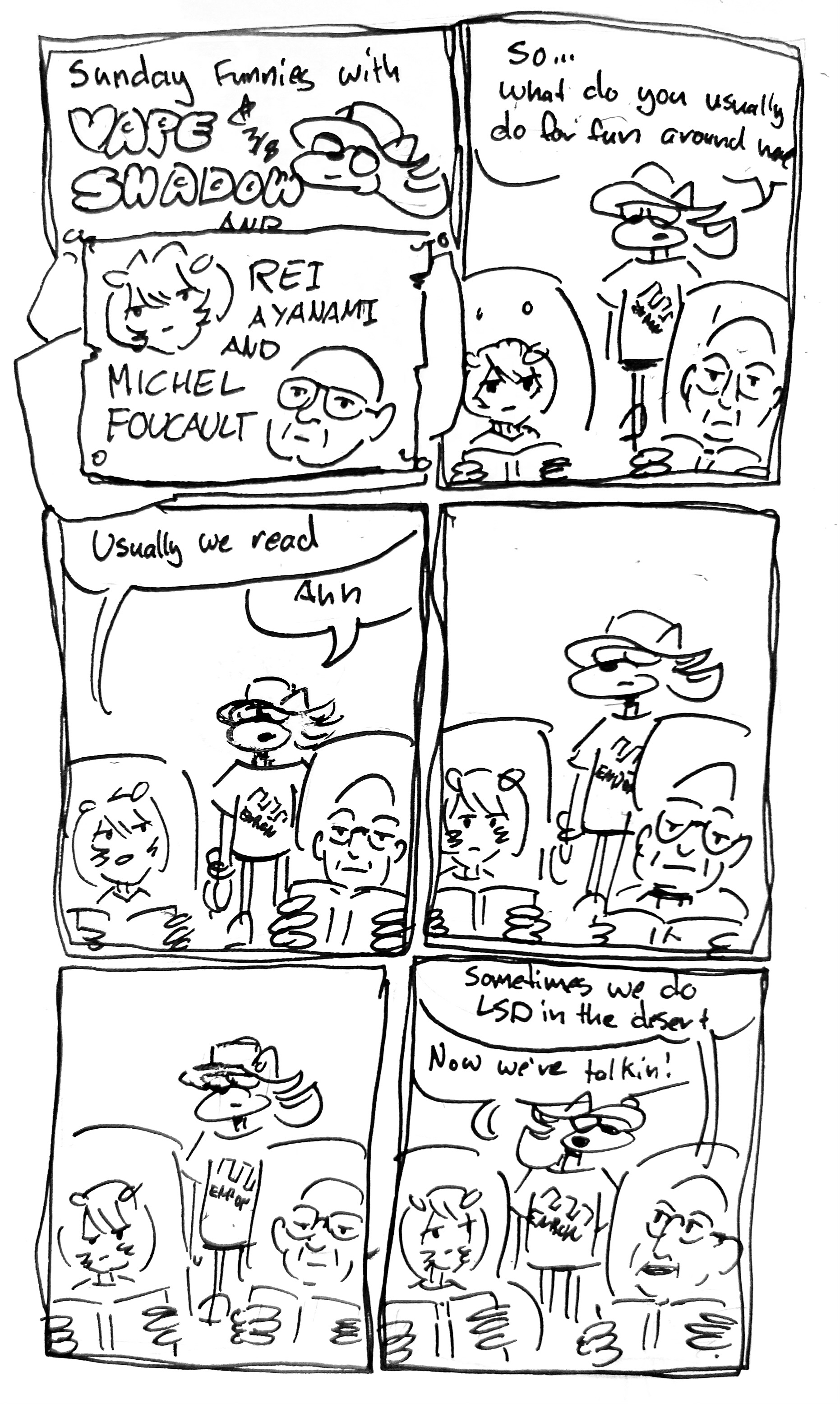 6 panels
panel 1: title card. Sunday Funnies with Vape Shadow and Rei Ayanami and Michel Foucault. The Rei Ayanami and Michel Foucault section is boarded over the previous boarded over section.
panel 2: vape shadow stands in the living room as Rei and Foucault read in easy chairs. He says "so...what do you usually do for fun around here?"
panel 3: Rei responds "usually we read" to which Vape Shadow reaponds "ahh"
panel 4 and 5 are dead air. vape shadow stands around as rei and foucault read. 
panel 6. Foucault adds "Sometimes we do LSD in the desert." Vape Shadow responds "now we're talkin!"
