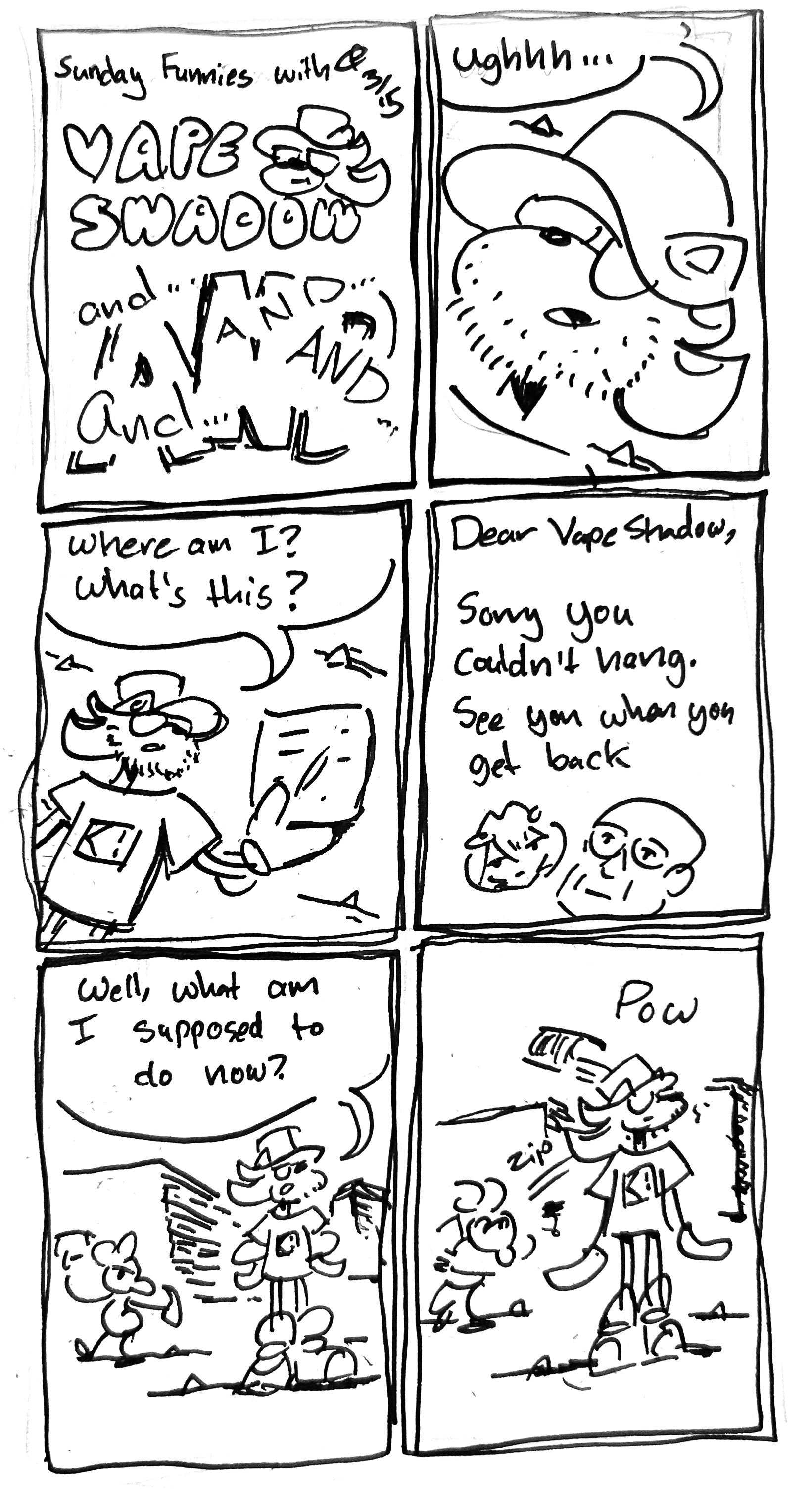 6 Panels
Panel 1: sunday funnies with Vape Shadow and and and and and and
Panel 2: Vape Shadow wakes up in the middle of the desert covered in stubble. "ughhhh" he says
Panel 3: he looks over at a note in his hand "where am I? what's this?"
Panel 4: A note from Rei and Foucault: "dear Vape Shadow, Sorry you couldn't hang. See you when you get back"
Panel 5: he stands up "well, what am I supposed to do now?" behind him, Ignatz the mouse winds up with a brick
Panel 6: he throws it, bonking vape shadow in the head with a "pow"
