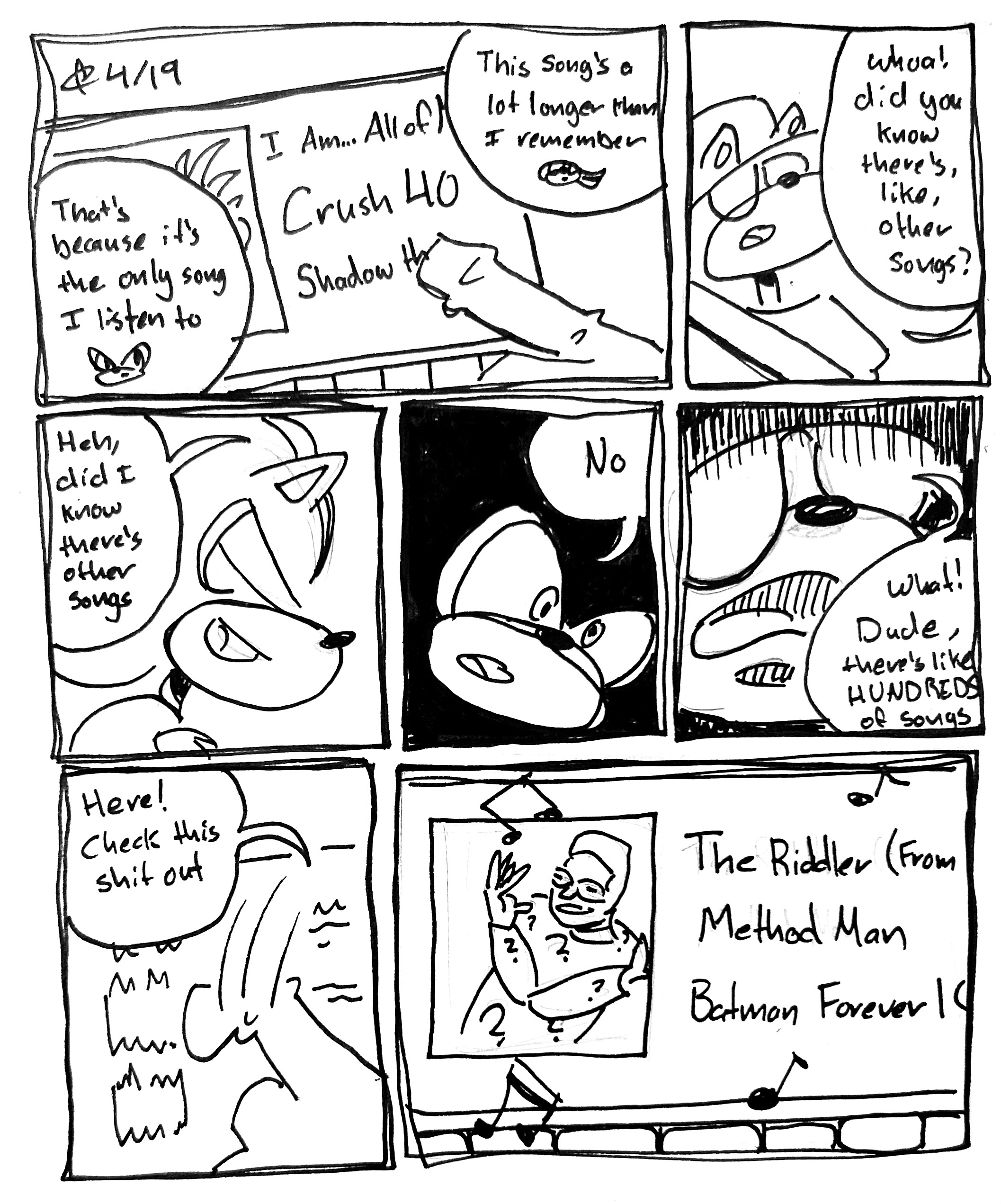 7 panel comic
First panel. We see "I Am…All of Me" by Crush 40 playing on the Car speakers. "This song's a lot longer than I remember," says Vape Shadow. "That's because it's the only song I listen to" says normal Shadow.
Second panel. Vape Shadow turns "Whoa! Did you know there's, like, other songs?"
Third panel. Normal Shadow laughs "Heh, did I know there's other songs"
Fourth panel. We close in on his face "No"
Fifth Panel. Vape Shadow looks horrified "What! Dude, there's, like, HUNDREDS of songs"
Sixth panel. He scrolls through the song catalog "Here, check this shit out"
Seventh panel. We See "The Riddler" by Method Man from the Batman Forever Soundtrack playing
