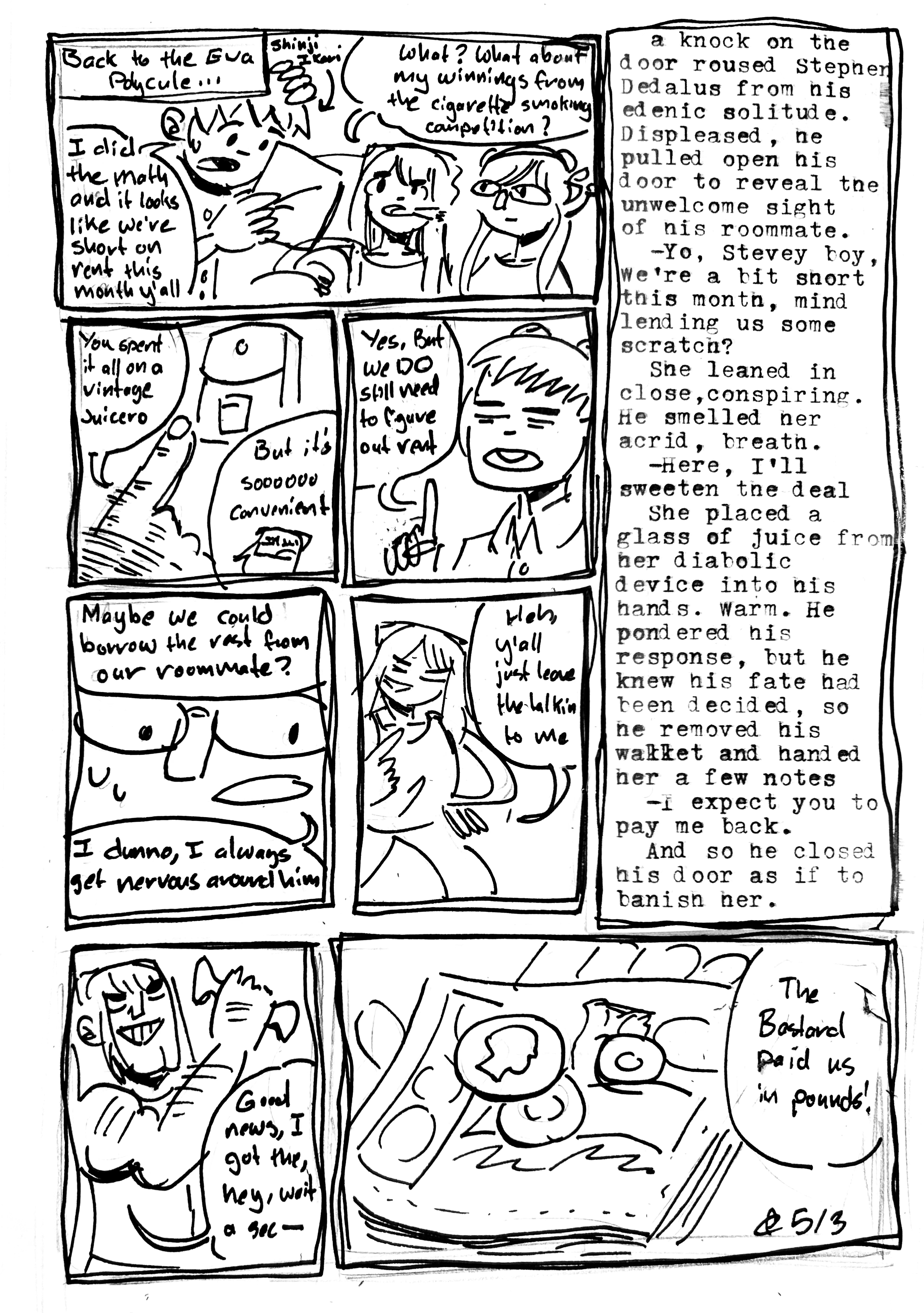 8 panel comic

1st panel, back to the Eva polycule. Shinji Ikari says "I did the math and it looks like we're short on rent this month y'all. Cigarettes Asuka says "What? What about my winnings from the cigarette smoking competition?" Shrooms Mari looks on

2nd panel, shinji points with a detailed hairy hand and says "You spent it all on a vintage Juicero." Cigarettes Asuka says "But it's soooooo convenient"

3rd panel. Shinji says "Yes. But we DO still need to figure out rent"

4th panel. One of the roommates says "Maybe we could borrow the rest from our roommate?" Shrooms Mari says "I dunno, I always get nervous around him."

5th panel. Cigarettes Asuka says "Heh, y'all just leave the talkin to me"

6th panel. A big wall of text reading "a knock on the door roused Stephen Dedalus from his edenic solitude. Displeased, he pulled open his door to reveal the unwelcome sight of his roommate.
  —Yo, Stevey boy, we're a bit short this month, mind lending us some scratch?
  She leaned in close, conspiring. He smelled her acrid breath.
  —Here, I'll sweeten the deal.
  She placed a glass of juice from her diabolic device into his hands. Warm. He pondered his response, but he knew his fate had been decided, so he removed his wallet and hander her a few notes
  —I expect you to pay me back.
  And so he closed his door, as if to banish her"

7th panel. Cigarettes Asuka, triumphant, grasps some notes in her hand "Good news, I got the, hey wait a sec—"

8th panel, she holds open her hand revealing some old bank notes. "The bastard paid us in pounds!"