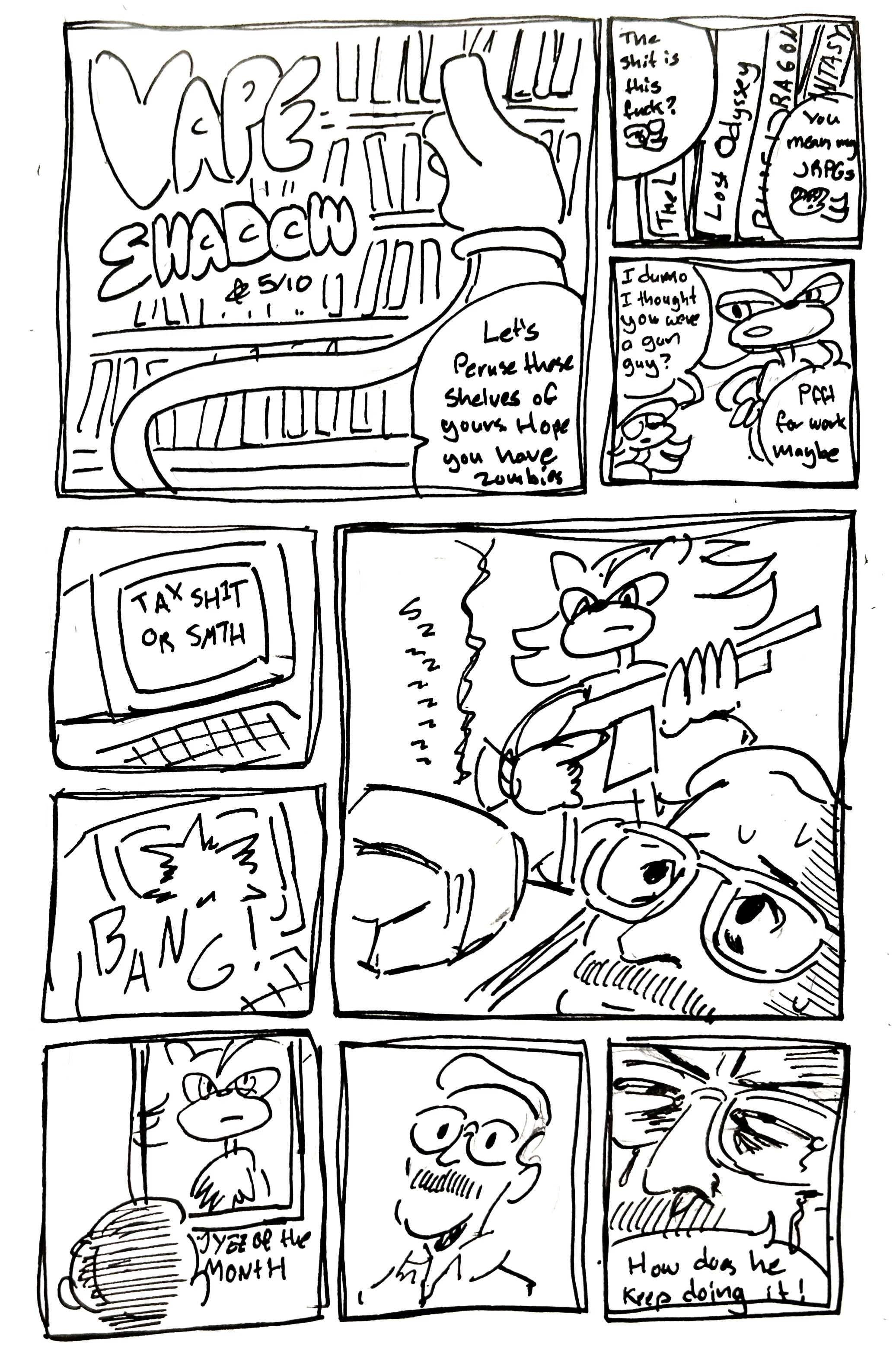 9 Panel Comic

First panel. Title. Vape Shadow's noodle arms search a shelf of games. He says "Let's peruse these shelves of yours. Hope you have zombies!"

Second panel, we see Lost Odyssey, The Last Remnant, Blue Dragon, and Final Fantasy XIII for the Xbox 360. Vape Shadow says "The shit is this fuck?" Shadow says "You mean my JRPGs?"

Third panel. Vape Shadow says "I dunno I thought you were a gun guy?" Shadow says "Pfft, for work maybe"

4th panel, we see a computer screen saying "Tax Shit or Smth"

5th panel. BANG! The screen gets shot through

6th panel. We see shadow holding a gun standing over sizzling computer while a concerned coworker looks on

7th panel. The coworker looks over at a photo of Shadow on the wall with the text "Employee of the Month" below it. 

8th panel, we cut back to his bewildered face

9th panel, we focus in close. It's scrunched up and crying. He says "How does he keep doing it!"