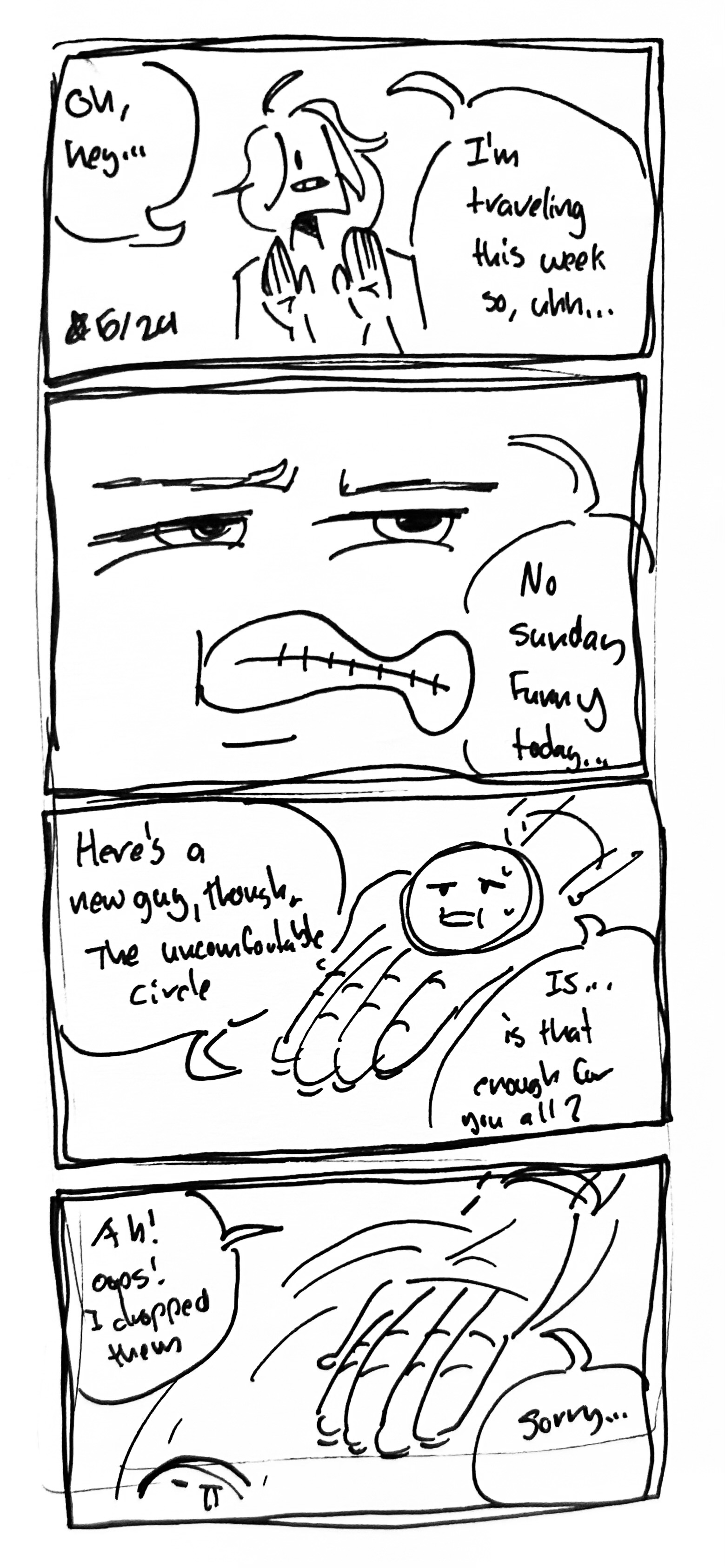 4 panel comic

Panel 1: The artist looks defensive and says "oh hey...I'm traveling this week so, uhh...

Panel 2: Close up of the artists face "no sunday funny today..."

Panel 3: The artist holds out a panting, sweating circle that doesn't look happy "Here's a new guy, though. The uncomfortable circle. Is...is that enough for you?"

Panel 4: The circle falls out of the artists hand "ah! ooos! I dropped them. Sorry..."