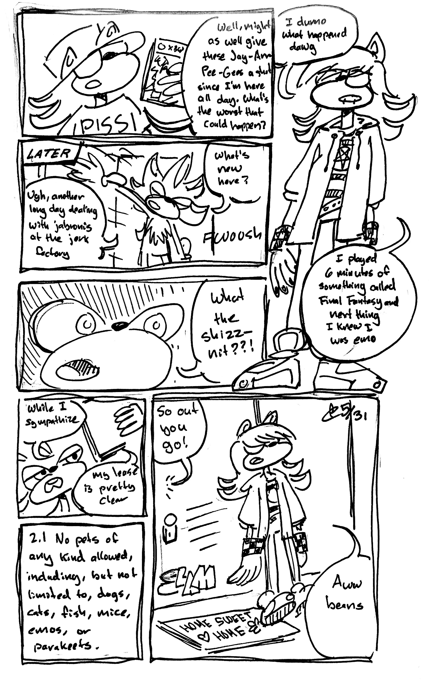 7 Panel Comic

First Panel: Vape shadow holds up a copy of Final Fantasy XIII for the XBox 360 saying "Well, might as well give these Jay-Arr-Pee-Gees a shot since I'm here all day. What's the worst that could happen?"

Second Panel: Later. Shadow walks through the door saying "Ugh, another long day dealing with jabronis at the jerk factory. What's new here?"

Third panel: A close up of Shadow's shocked face as he says "What the shizznit??!"

Fourth Panel: Vape Shadow has become emo. He says "I dunno what happened dawg. I played 6 minutes of something called Final Fantasy and next thing I knew I was emo"

Fifth panel: Shadow scrutinizes his lease saying "While I sympathize, my lease is pretty clear"

Sixth panel: we focus on section 2.1 of the lease "No pets of any kind allowed, including, but not limited to, dogs, cats, fish, mice, emos, or parakeets"

Seventh panel: Emo Vape Shadow gets booted out the door. Shadow says "So out you go!" Emo Vape Shadow says "Aww beans"
