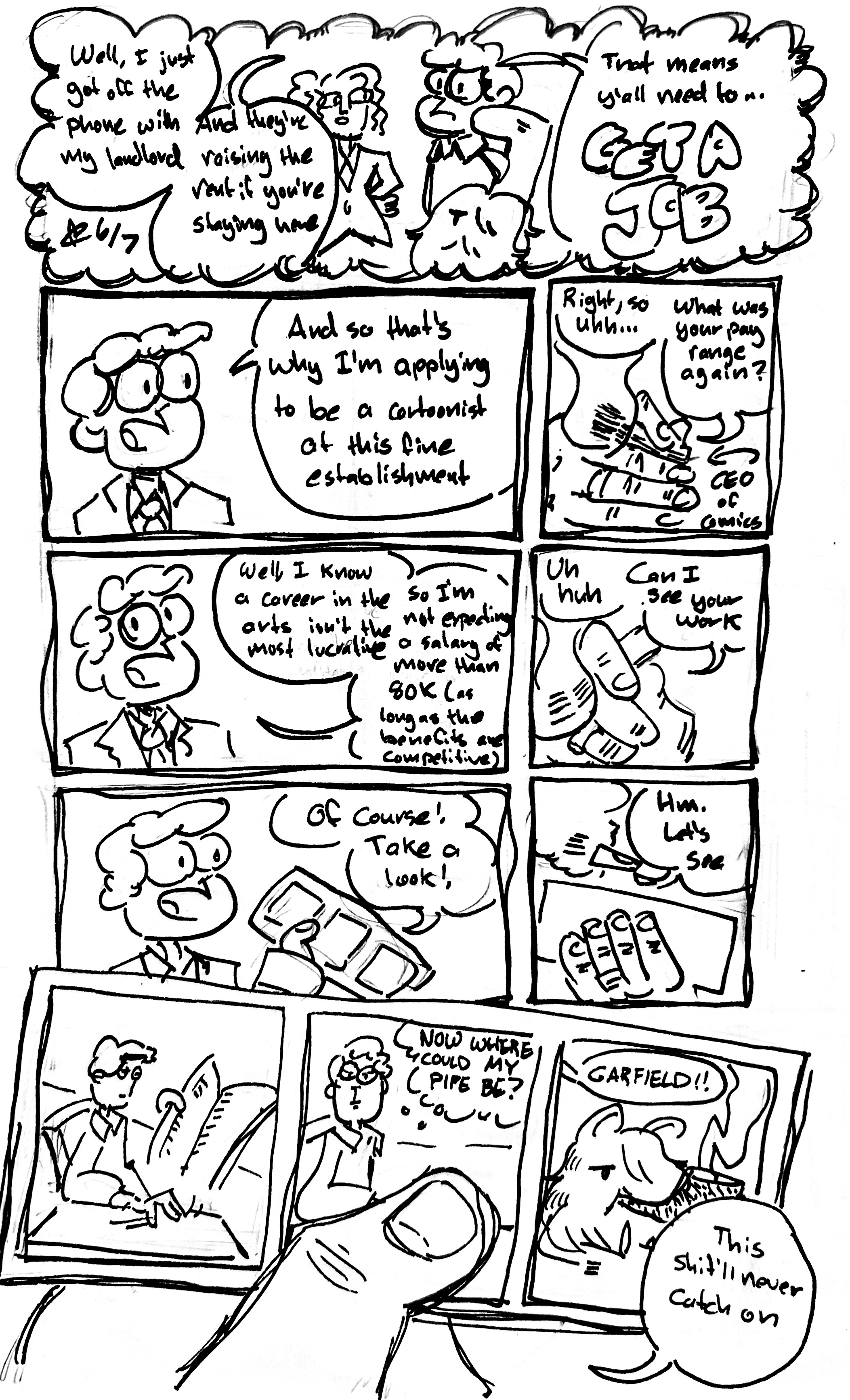 8 panel comic

Panel 1 (in thought bubble): Tina looks at John Arbuckle, the Tall One, and the Mercenary saying "Well, I just got off the phone with my landlord and they're raising the rent if you're living here. That means y'all need to...GET A JOB"

Panel 2: John Arbuckle in a suit says "and that's why I'm applying to be a cartoonist at this fine establishment

Panel 3: Close-up of a hand holding a cigar. The hand is labeled "CEO of Comics". It says "Right, so uh...what was your pay range again?"

Panel 4: John Arbuckle says "Well, I know a career in the arts isn't the most lucrative, so I'm not expecting a salary of more than 80k (as long as the benefits are competitive)"

Panel 5: The CEO of Comics continues "Uh huh. Can I see your work"

Panel 6: John says "Of course! Take a look!" and pulls out a 3 panel comic

Panel 7: The CEO looks at it and says "Hm. Let's see"

Panel 8: a hand holding a 3 panel comic. It's the Garfield smoking a Pipe comic from the memes

Subpanel 1: John Arbuckle reads a newspaper and grasping for something

Subpanel 2: He looks at the reader and thinks "NOW WHERE COULD MY PIPE BE?"

Subpanel 3: We see the Mercenary with Garfield ears smoking and Garfield strips smoking the pipe and hear "GARFIELD!!" off-panel

The CEO of comics says "This shit'll never catch on"
