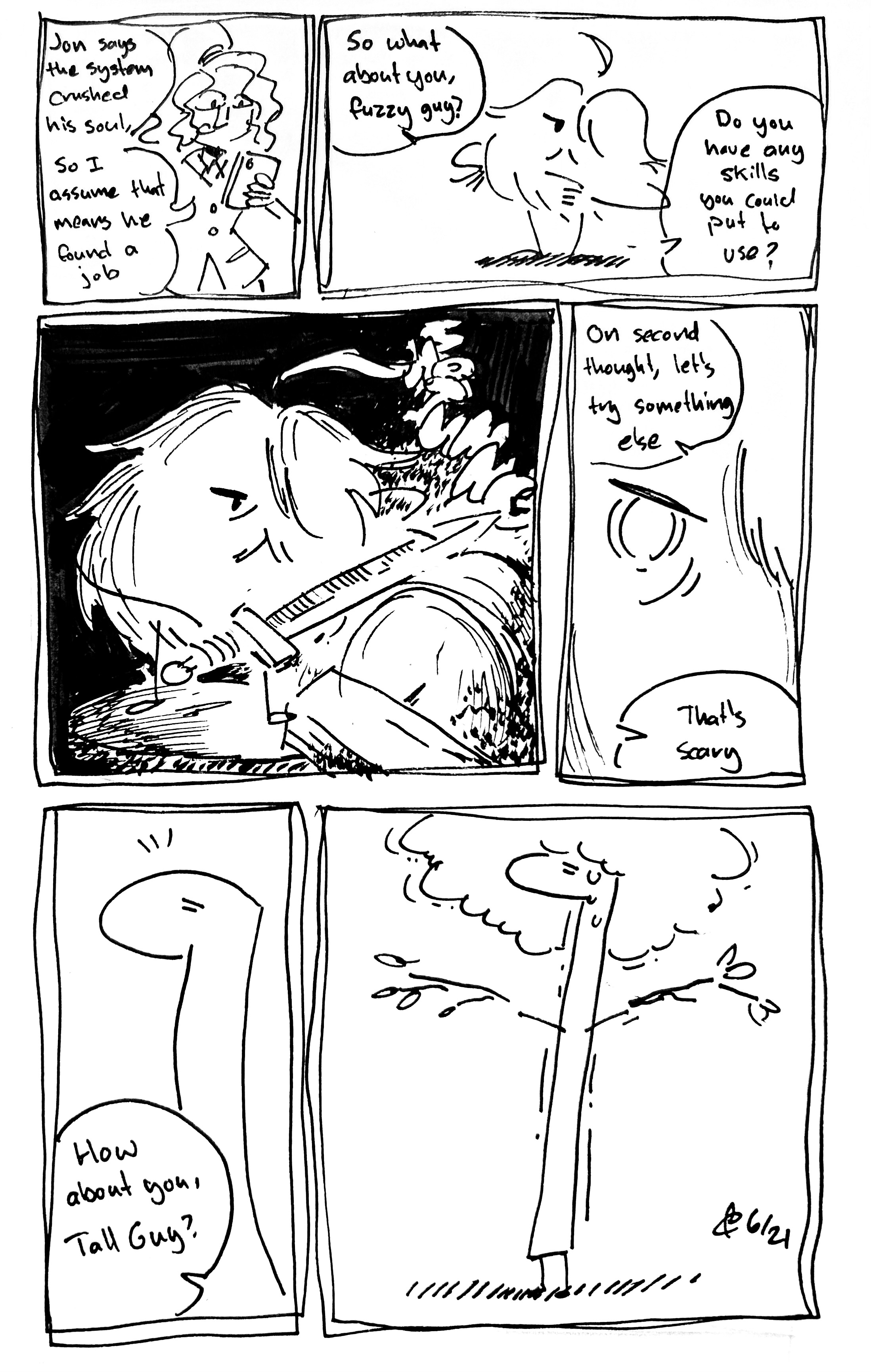 6 panel comic

Panel 1: Tina reads her phone and says "Jon says the system crushed his soul, so I assume that means he found a job"

Panel 2: She continues "So what about you, fuzzy guy? Do you have any skills you could put to use?" The Mercenary thinks

Panel 3: We see the Mercenary sharpening a blade on a grindstone. It makes a "SHRINNNNG" sound and sparks

Panel 4: They have a focused look in their eyes. Tina says "On second thought, let's try something else. That's scary"

Panel 5: "How about you, Tall Guy?" The Tall One looks surprised

Panel 6: They stand shaking and sweating trying to be a tree. They're holding some branches and have a leaves on their head