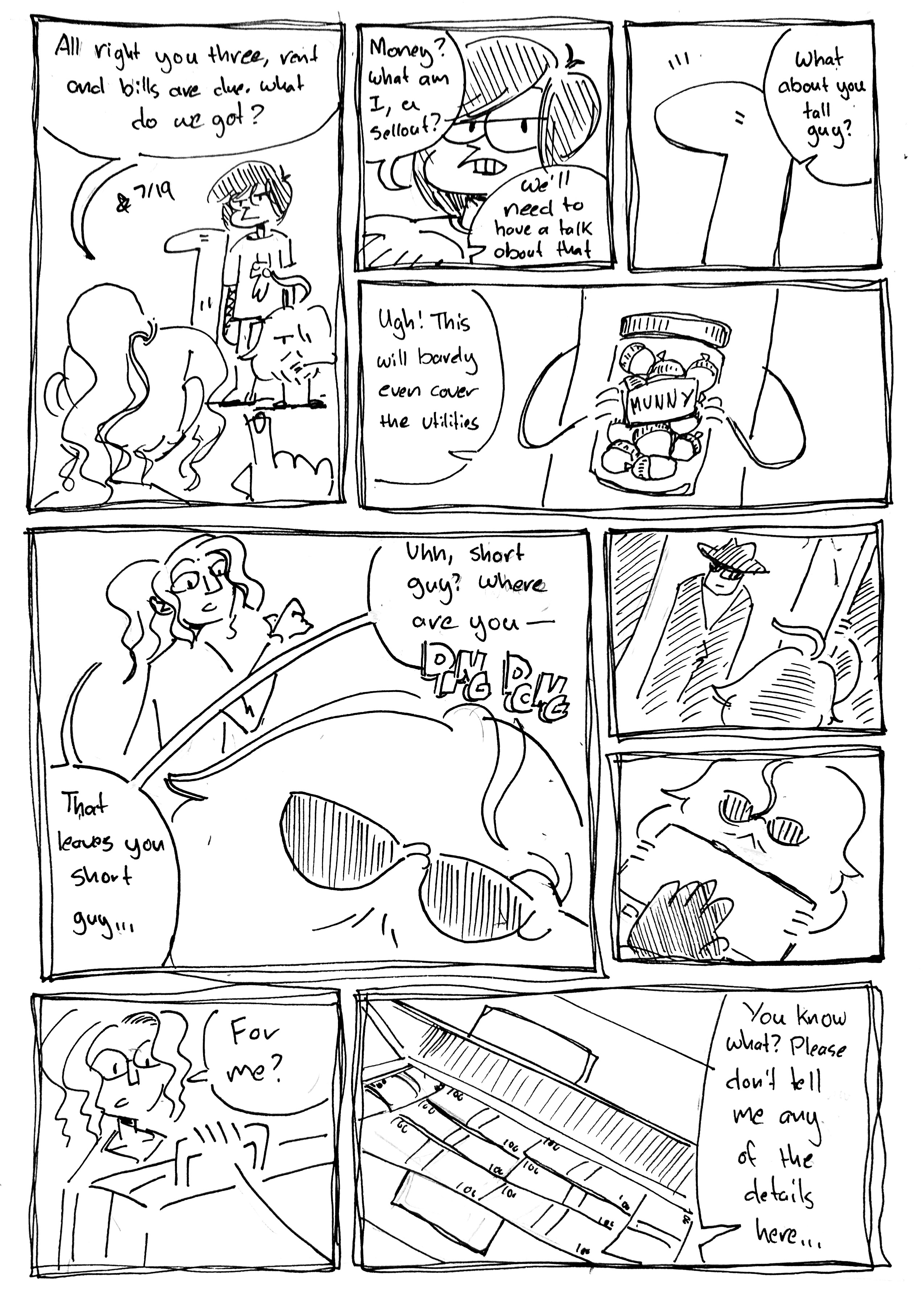 9 Panels

panel 1: Tina points at the Tall One, Emo Jon Arbuckle, and the Mercenary. The Mercenary is checking the time. Tina says "All right you three, rent and bills are due. What do we got?"

panel 2: Emo John Arbuckle scoffs "Money? What am I, a sellout?" "We'll need to have a talk about that" Tina says

panel 3: The Tall One perks up as Tina says "What about you tall guy?"

panel 4: They hold up a jar of acorns labeled "Munny." Tina says "Ugh! This will barely even cover the utilities"

panel 5: "That leaves you short guy...", but the Mercenary has already begun walking away, putting on a pair of sunglasses. Tina says "Uhh, short guy? where are you—" but she's interrupted by a doorbell ringing

panel 6: The Mercenary opens the door revealing a man in a fedora, sunglasses and a trenchcoat

panel 7: The man hands the Mercenary a briefcase

panel 8: The Mercenary holds the briefcase up to a surprised Tina who says "for me?"

panel 9: She opens the briefcase revealing stacks of hundred dollar bills. She says "You know what? Please don't tell me any of the details here..."