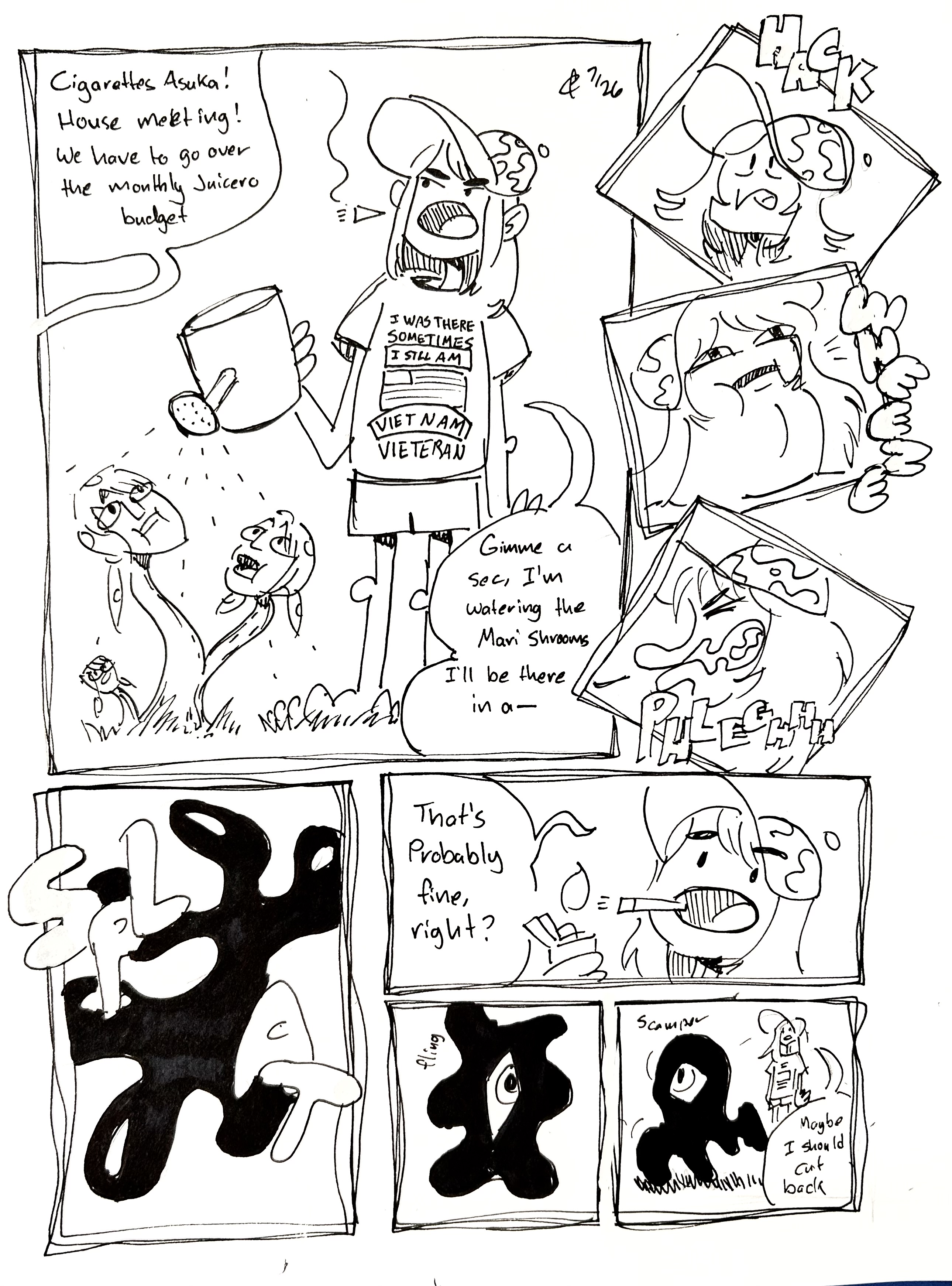 8 panel comic

Panel 1: Cigarettes Asuka waters the Mari Shrooms, who are eagerly drinking it up. Her shirt reads "I was there. Sometimes, I still am. Vietnam Vieteran" with an American Flag. Off-panel, someone says "Cigarettes Asuka! House meeting! We have to go over the monthly Juicero budget" She says "Gimme a sec, I'm watering the Mari Shrooms. I'll be there in a—"

Panels 2-4: She starts hacking and wheezing until she eventually spits something out with a "plegh!"

Panel 5: Some cigarette tar splats on the ground.

Panel 6: lighting up another cigarette, she says "That's probably fine, right?"

Panel 7: the tar opens up a single eye with a "fling"

Panel 8: it scampers off. Cigarettes Asuka says "Maybe I should cut back"