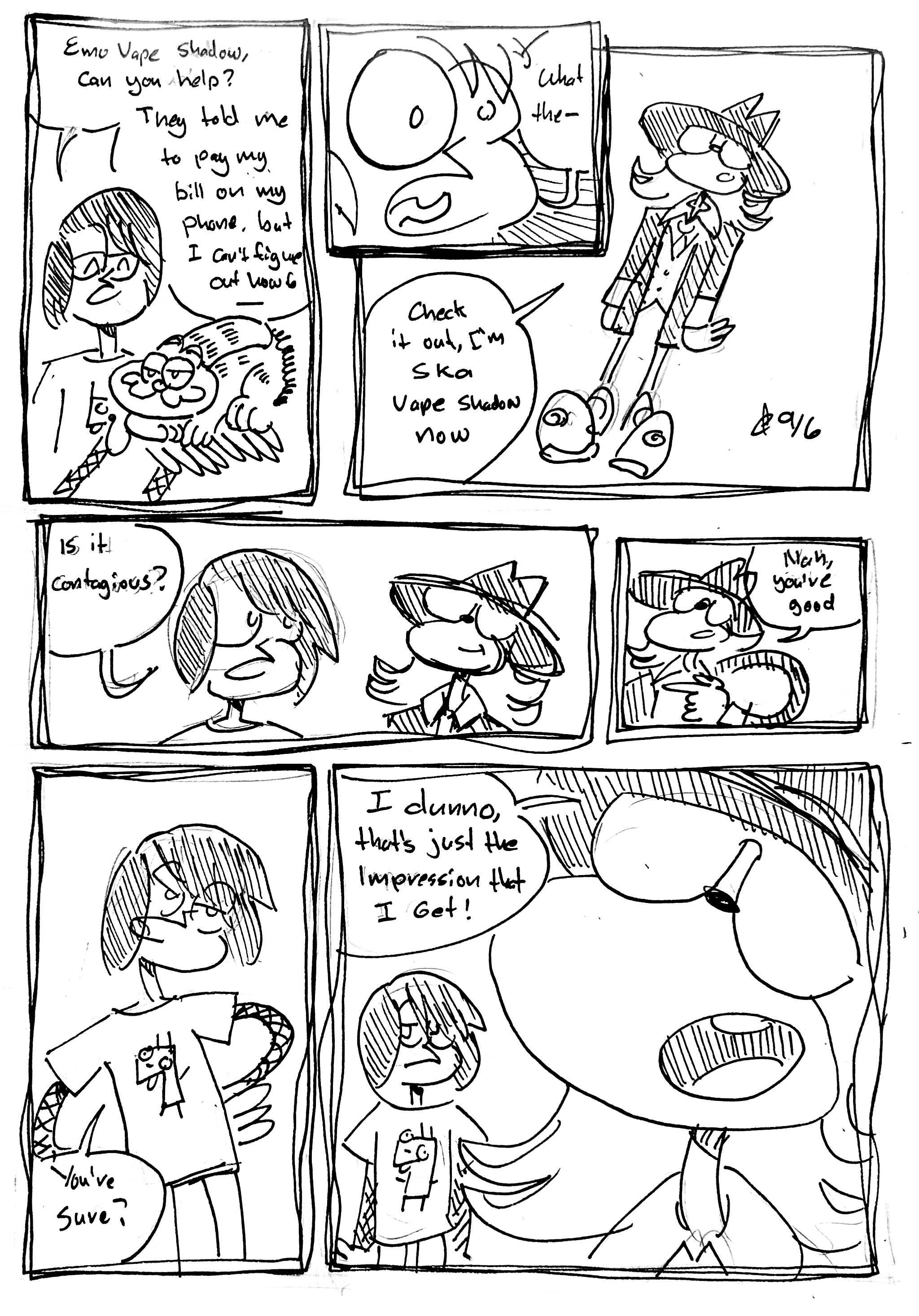 7 panels:

panel 1: Emo Jon Arbuckle says "Emo Vape Shadow, can you help? They told me to pay my bil on my phone but I can't figure out how to—" He's holding a Garfield land phone

panel 2: close up on Emo Jon Arbuckle. "What the—"

panel 3: We see Vape Shadow in a fedora and suit. He says "Check it out, I'm Ska Vape Shadow now"

panel 4: still shaken, Emo Jon Arbuckle says "is it contagious?"

panel 5: Ska Vape Shadow responds "nah, you're good"

panel 6: Emo Jon Arbuckle says "You're sure?"

panel 7: Ska Vape Shadow says "I dunno, that's just the Impression that I Get" while Emo Jon Arbuckle looks at the reader