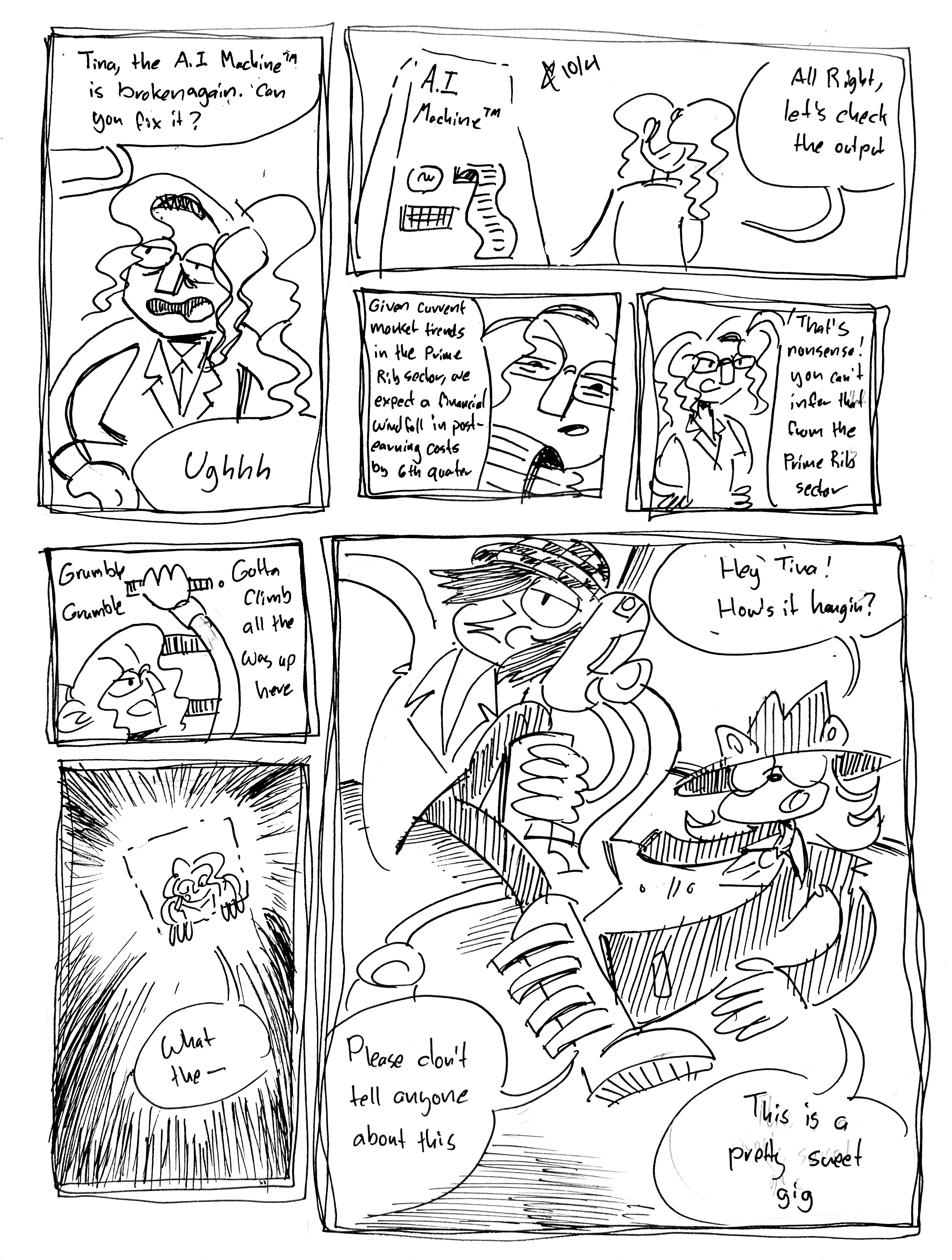7 panels

Panel 1: Someone off-panel says "Tina, the A.I. Machine (tm) is broken again. Can you fix it?" Tina, looking tired and muppetty says "Ughhh"

Panel 2: Tina stares down a big box labeled A.I. Machine (tm) in a pose similar to the box art for Final Fantasy VII. There's a lightbulb, a keyboard, and a feed of paper coming out of it. She says "All right, let's check the output"

Panel 3: Suspiciously, she reads it. "Given current market trends in the Prime Rib sector, we expect a financial windfall in post-earning costs by 6th quarter"

Panel 4: Outraged, she says "That's nonsense, you can't infer that from the Prime Rib sector"

Panel 5: She grumbles and climbs up a ladder to the top of the machine "grumble, grumble, gotta climb all the way up here" she grumbles.

Panel 6: She peers down into the machine and looks suprised "What the—"

Panel 7: Ska Vape Shadow and Ska (emo) Jon Arbuckle are tangled at the bottom of the machine. Ska Vape Shadow says "Hey Tina! How's it hangin? Please don't tell anyone about this. This is a pretty sweet gig"
