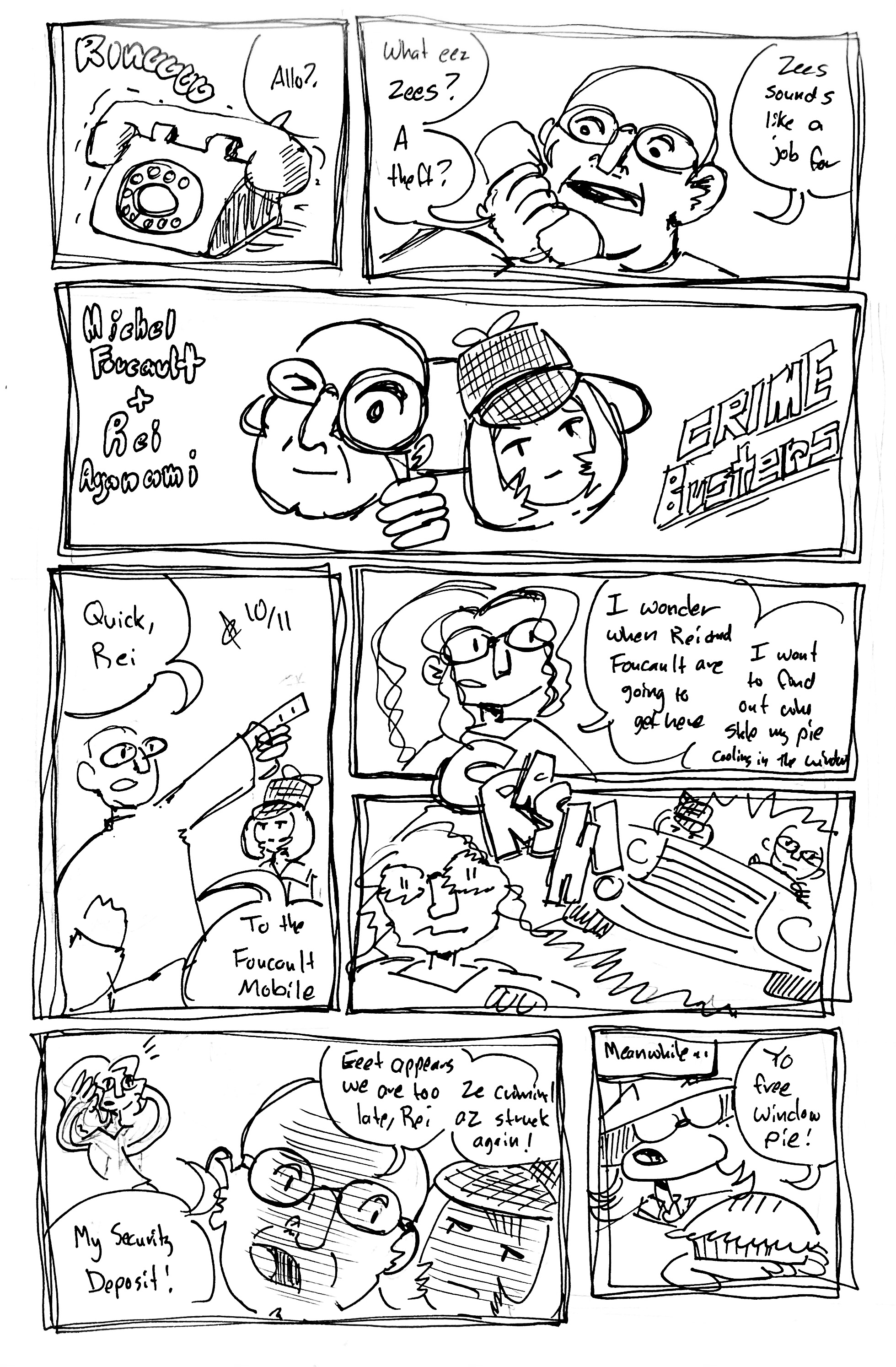 8 Panels:

Panel 1: A rotary phone rings, a voice from off-panel says "Allo?"

Panel 2: We see Michel Foulcault pick up the phone "What eez zees?" he says. "A theft? Zees sounds like a job for"

Panel 3: A title splash "Michel Foucaul and Rei Ayanami: Crime Busters" Foucault looks through a magnifying glass and Rei wears a deerstalker hat.

Panel 4: Foucault points as Rei looks on "Quick, Rei, to the Foucault mobile!"

Panel 5: We see Tina standing around. She says "I wonder when Rei and Foucault are going to get here. I want to find out who stole my pie cooling in the window"

Panel 6: Rei and Foucault crash through the wall in a car. Tina looks shook.

Panel 7: Tina, distressed, says "My security deposit!" Foucault whispers to Rei "Eeet appears we are too late, Rei. Ze criminal az struck again!"

Panel 8: Meanwhile, we see Ska Vape Shadow holding a pie. He says "Yo, free window pie!"