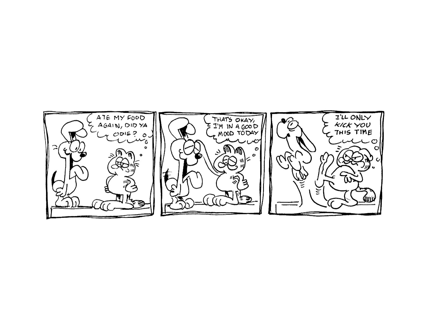3 Panel Garfield Comic

Panel 1: Garfield looks annoyed at Odie and thinks "Ate my food again, did ya Odie?"

Panel 2: He reaches out and pats Odie on the head, Odie wags his tail "That's Okay, I'm in a good mood today"

Panel 3: He kicks Odie off the table. Odie has a surprised look on his face "I'll only kick you this time"