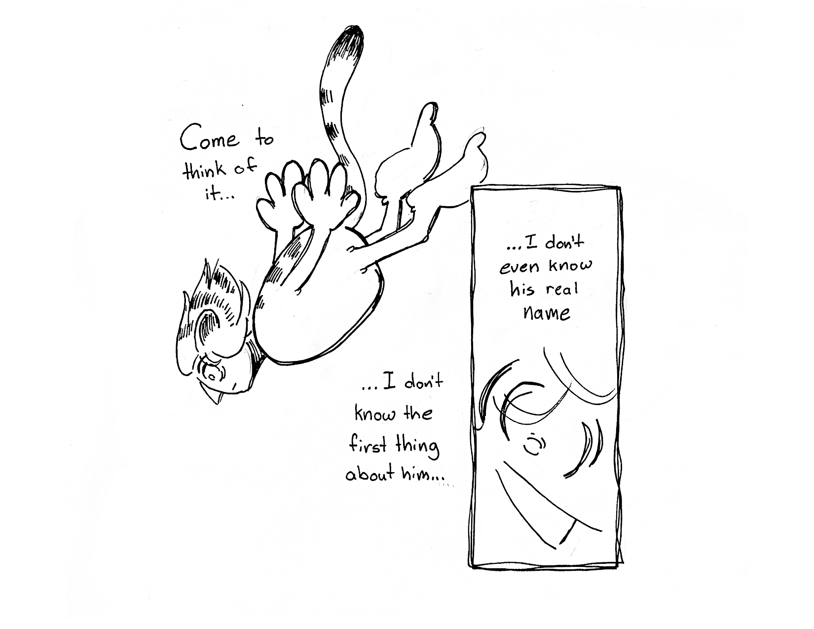 2 Panels

Panel 1: She dives head-first into the void and thinks "Come to think of it, I don't know the first thing about him..."

Panel 2: We zoom in on her face "...I don't even know his real name"